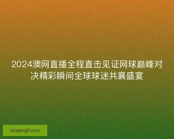 2024澳网直播全程直击见证网球巅峰对决精彩瞬间全球球迷共襄盛宴