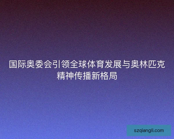 国际奥委会引领全球体育发展与奥林匹克精神传播新格局