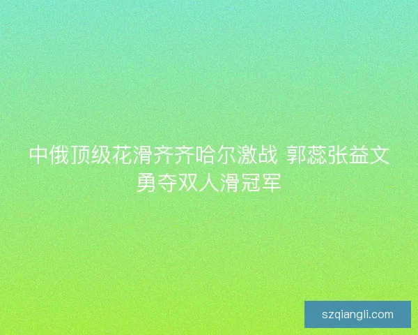 中俄顶级花滑齐齐哈尔激战 郭蕊张益文勇夺双人滑冠军