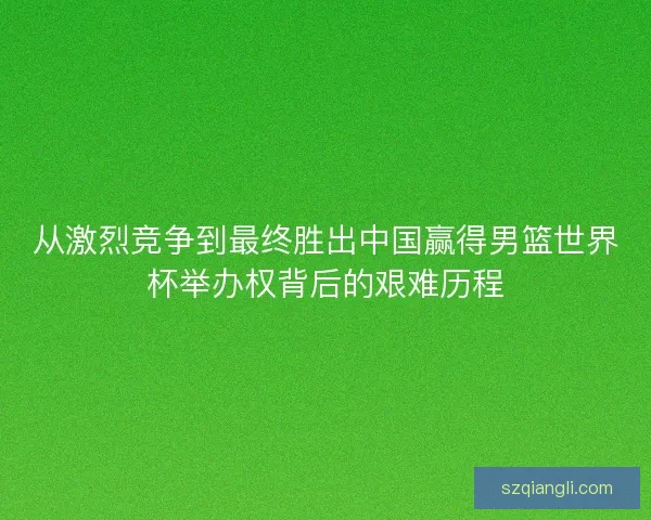 从激烈竞争到最终胜出中国赢得男篮世界杯举办权背后的艰难历程