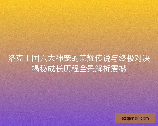 洛克王国六大神宠的荣耀传说与终极对决揭秘成长历程全景解析震撼