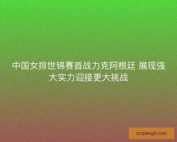 中国女排世锦赛首战力克阿根廷 展现强大实力迎接更大挑战 中国女排世锦赛首战力克阿根廷 展现强大实力迎接更大挑战