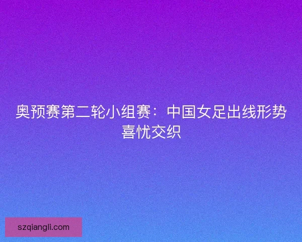 奥预赛第二轮小组赛:中国女足出线形势喜忧交织 奥预赛第二轮小组赛:中国女足出线形势喜忧交织