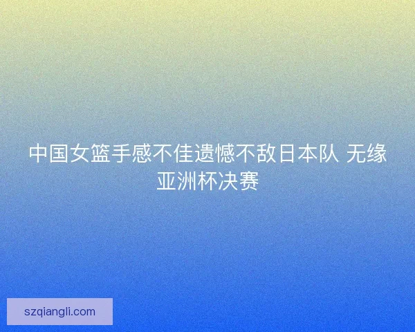 中国女篮手感不佳遗憾不敌日本队 无缘亚洲杯决赛 中国女篮手感不佳遗憾不敌日本队 无缘亚洲杯决赛