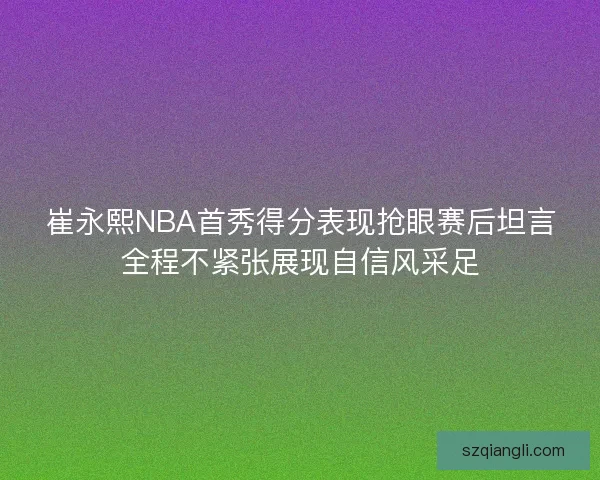 崔永熙NBA首秀得分表现抢眼赛后坦言全程不紧张展现自信风采足