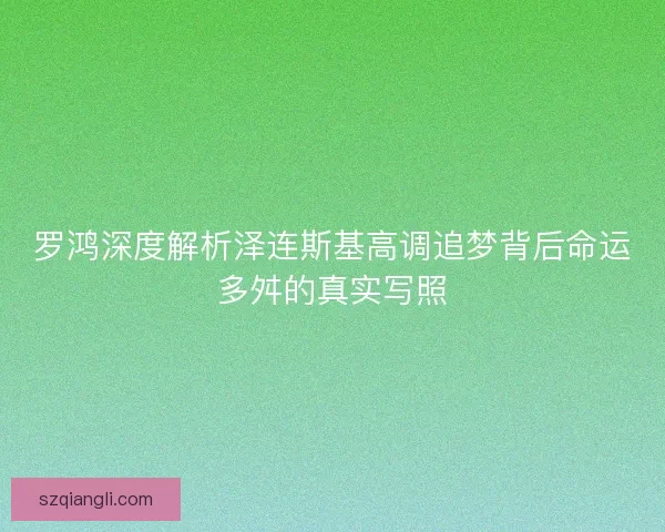罗鸿深度解析泽连斯基高调追梦背后命运多舛的真实写照