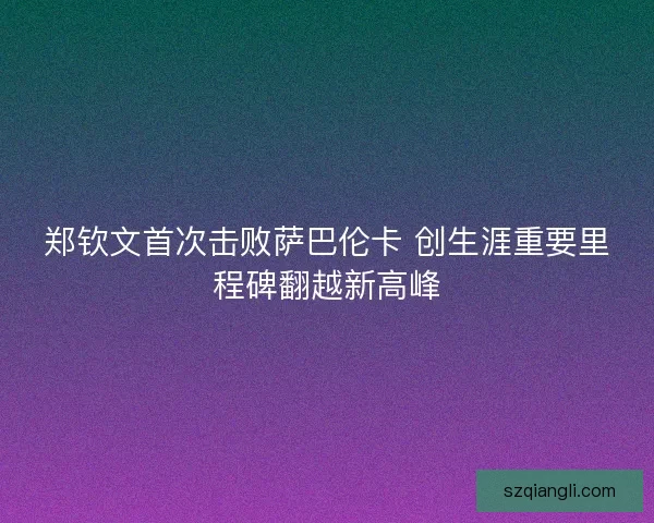 郑钦文首次击败萨巴伦卡 创生涯重要里程碑翻越新高峰