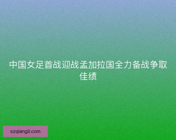 中国女足首战迎战孟加拉国全力备战争取佳绩