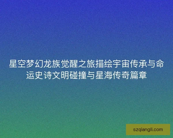 星空梦幻龙族觉醒之旅描绘宇宙传承与命运史诗文明碰撞与星海传奇篇章