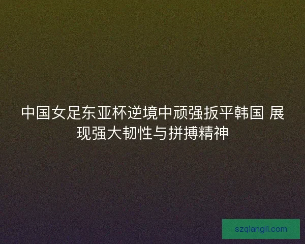 中国女足东亚杯逆境中顽强扳平韩国 展现强大韧性与拼搏精神