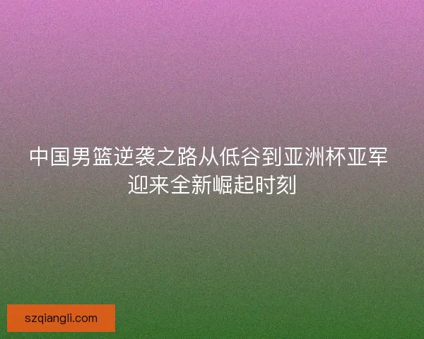 中国男篮逆袭之路从低谷到亚洲杯亚军 迎来全新崛起时刻 中国男篮逆袭之路从低谷到亚洲杯亚军 迎来全新崛起时刻